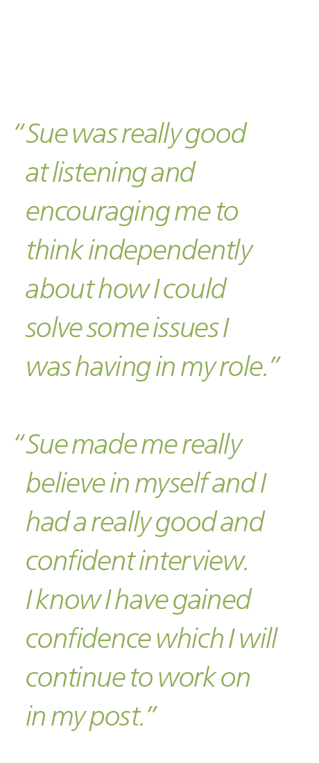 “Sue was really good at listening and encouraging me to think independently about how I could solve some issues I was having in my role.”

“Sue made me really believe in myself and I had a really good and confident review. I know I have gained confidence which I will continue to work on in my post.”