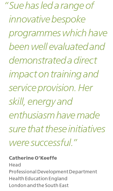 Sue has led a range of innovative bespoke programmes which have been well evaluated and demonstrated a direct impact on training and service provision. Her skill, energy and enthusiasm have made sure that these initiatives were successful.

Catherine O'Keeffe Head Professional Development Department Health Education England London and the South East